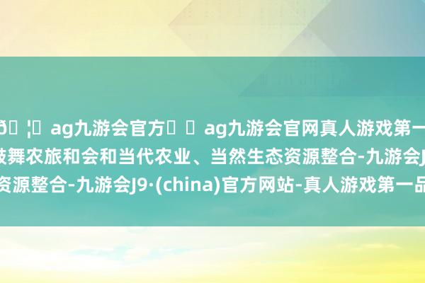 🦄ag九游会官方⚽ag九游会官网真人游戏第一品牌实力正规平台鼓舞农旅和会和当代农业、当然生态资源整合-九游会J9·(china)官方网站-真人游戏第一品牌