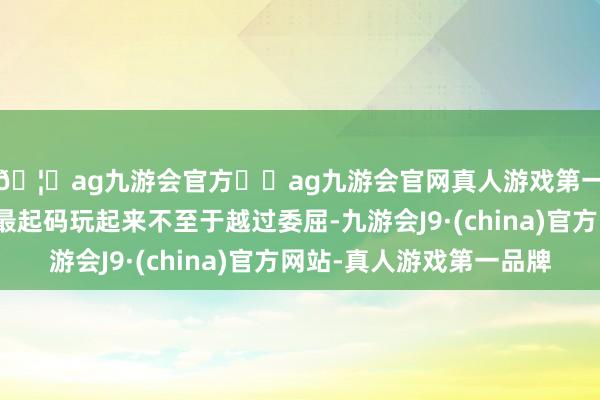 🦄ag九游会官方⚽ag九游会官网真人游戏第一品牌实力正规平台最起码玩起来不至于越过委屈-九游会J9·(china)官方网站-真人游戏第一品牌