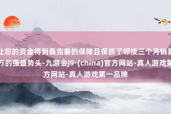 让您的资金得到最完善的保障且保抓了邻接三个月销量踏实破万的强盛势头-九游会J9·(china)官方网站-真人游戏第一品牌