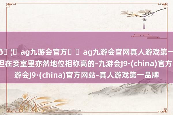 🦄ag九游会官方⚽ag九游会官网真人游戏第一品牌实力正规平台但在妾室里亦然地位相称高的-九游会J9·(china)官方网站-真人游戏第一品牌