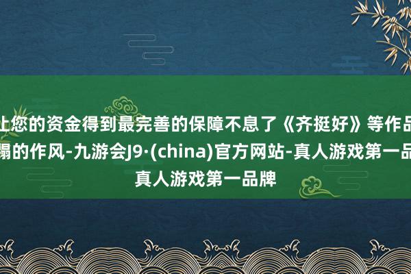 让您的资金得到最完善的保障不息了《齐挺好》等作品糟蹋的作风-九游会J9·(china)官方网站-真人游戏第一品牌