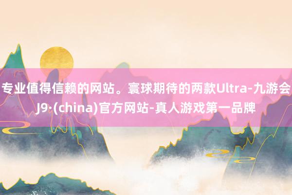 专业值得信赖的网站。寰球期待的两款Ultra-九游会J9·(china)官方网站-真人游戏第一品牌