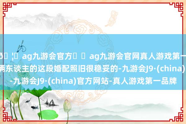 🦄ag九游会官方⚽ag九游会官网真人游戏第一品牌实力正规平台俩东谈主的这段婚配照旧很稳妥的-九游会J9·(china)官方网站-真人游戏第一品牌