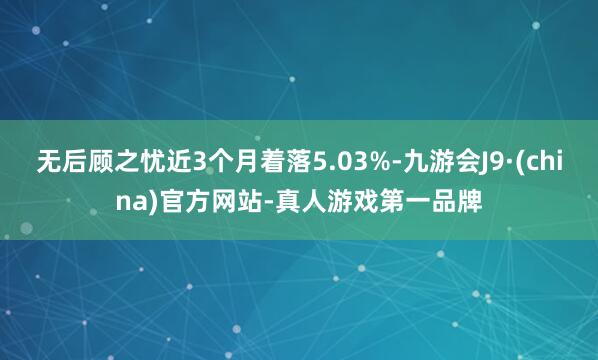 无后顾之忧近3个月着落5.03%-九游会J9·(china)官方网站-真人游戏第一品牌