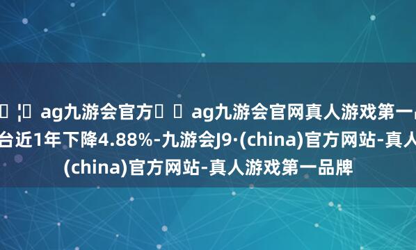 🦄ag九游会官方⚽ag九游会官网真人游戏第一品牌实力正规平台近1年下降4.88%-九游会J9·(china)官方网站-真人游戏第一品牌
