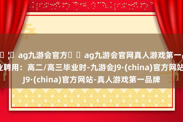 🦄ag九游会官方⚽ag九游会官网真人游戏第一品牌实力正规平台毕业聘用：高二/高三毕业时-九游会J9·(china)官方网站-真人游戏第一品牌
