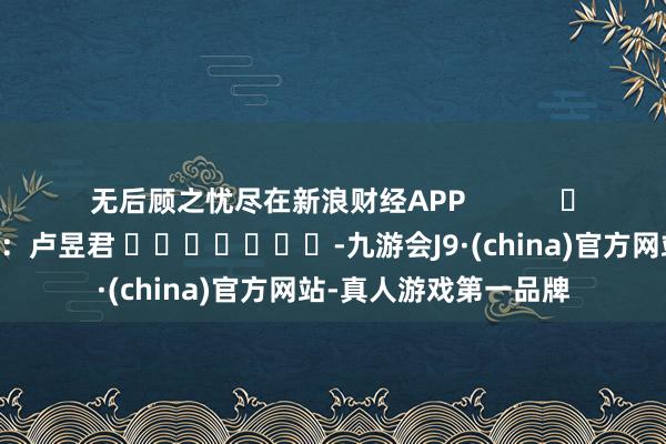 无后顾之忧尽在新浪财经APP            						牵扯裁剪：卢昱君 							-九游会J9·(china)官方网站-真人游戏第一品牌