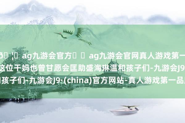 🦄ag九游会官方⚽ag九游会官网真人游戏第一品牌实力正规平台这位干妈也曾甘愿会匡助盛海琳温和孩子们-九游会J9·(china)官方网站-真人游戏第一品牌