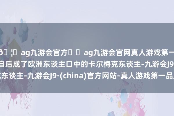 🦄ag九游会官方⚽ag九游会官网真人游戏第一品牌实力正规平台自后成了欧洲东谈主口中的卡尔梅克东谈主-九游会J9·(china)官方网站-真人游戏第一品牌