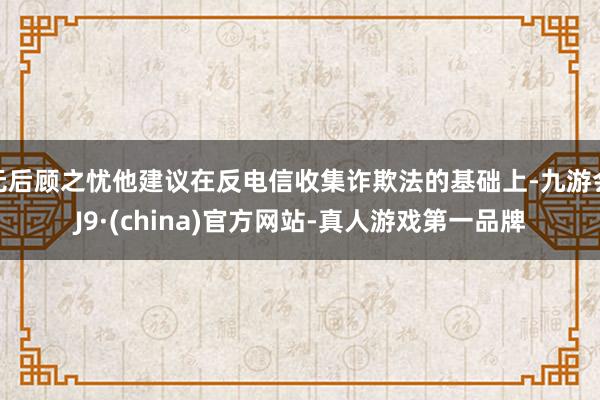 无后顾之忧他建议在反电信收集诈欺法的基础上-九游会J9·(china)官方网站-真人游戏第一品牌
