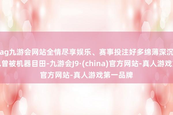 ag九游会网站全情尽享娱乐、赛事投注好多绵薄深沉的做事也曾被机器目田-九游会J9·(china)官方网站-真人游戏第一品牌