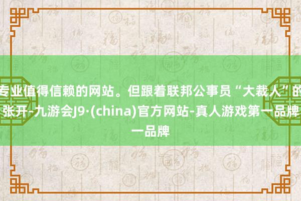 专业值得信赖的网站。　　但跟着联邦公事员“大裁人”的张开-九游会J9·(china)官方网站-真人游戏第一品牌