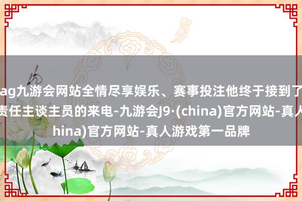 ag九游会网站全情尽享娱乐、赛事投注他终于接到了自称长城宽带责任主谈主员的来电-九游会J9·(china)官方网站-真人游戏第一品牌