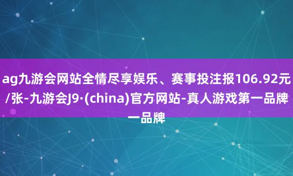 ag九游会网站全情尽享娱乐、赛事投注报106.92元/张-九游会J9·(china)官方网站-真人游戏第一品牌