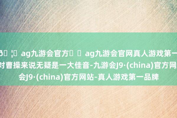 🦄ag九游会官方⚽ag九游会官网真人游戏第一品牌实力正规平台对曹操来说无疑是一大佳音-九游会J9·(china)官方网站-真人游戏第一品牌