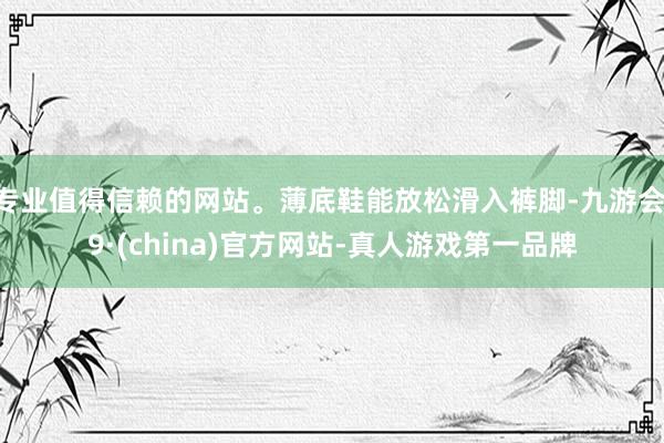 专业值得信赖的网站。薄底鞋能放松滑入裤脚-九游会J9·(china)官方网站-真人游戏第一品牌