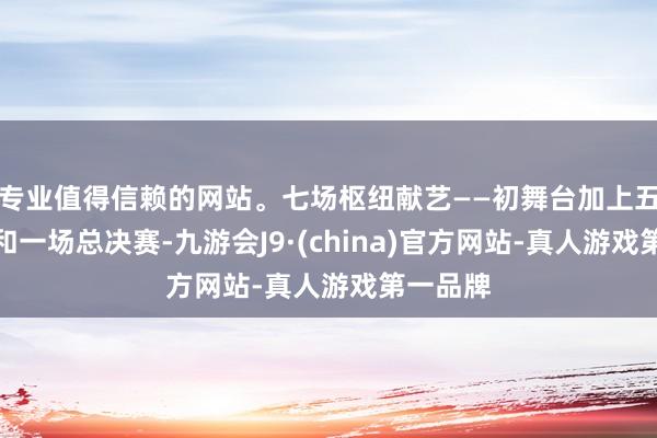 专业值得信赖的网站。七场枢纽献艺——初舞台加上五次公演和一场总决赛-九游会J9·(china)官方网站-真人游戏第一品牌