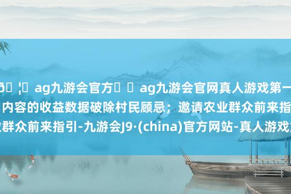 🦄ag九游会官方⚽ag九游会官网真人游戏第一品牌实力正规平台用内容的收益数据破除村民顾忌；邀请农业群众前来指引-九游会J9·(china)官方网站-真人游戏第一品牌