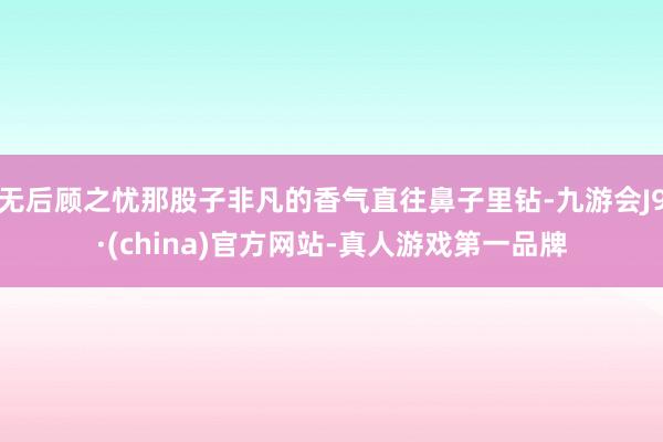 无后顾之忧那股子非凡的香气直往鼻子里钻-九游会J9·(china)官方网站-真人游戏第一品牌