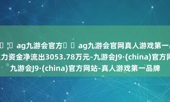 🦄ag九游会官方⚽ag九游会官网真人游戏第一品牌实力正规平台主力资金净流出3053.78万元-九游会J9·(china)官方网站-真人游戏第一品牌