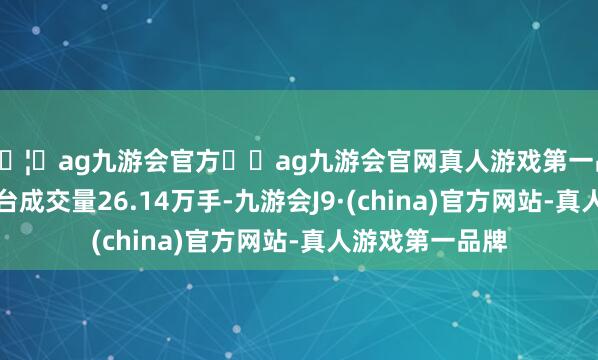 🦄ag九游会官方⚽ag九游会官网真人游戏第一品牌实力正规平台成交量26.14万手-九游会J9·(china)官方网站-真人游戏第一品牌