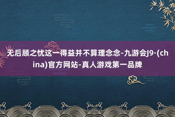 无后顾之忧这一得益并不算理念念-九游会J9·(china)官方网站-真人游戏第一品牌