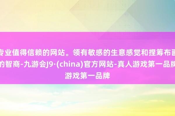 专业值得信赖的网站。领有敏感的生意感觉和捏筹布画的智商-九游会J9·(china)官方网站-真人游戏第一品牌