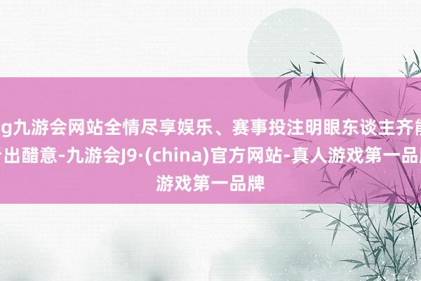 ag九游会网站全情尽享娱乐、赛事投注明眼东谈主齐能看出醋意-九游会J9·(china)官方网站-真人游戏第一品牌