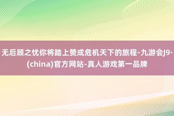 无后顾之忧你将踏上赞成危机天下的旅程-九游会J9·(china)官方网站-真人游戏第一品牌