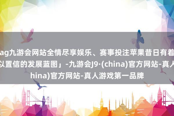 ag九游会网站全情尽享娱乐、赛事投注苹果昔日有着「令东谈主难以置信的发展蓝图」-九游会J9·(china)官方网站-真人游戏第一品牌