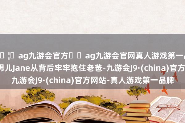 🦄ag九游会官方⚽ag九游会官网真人游戏第一品牌实力正规平台大男儿Jane从背后牢牢抱住老爸-九游会J9·(china)官方网站-真人游戏第一品牌