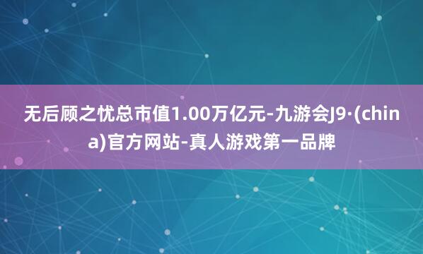 无后顾之忧总市值1.00万亿元-九游会J9·(china)官方网站-真人游戏第一品牌
