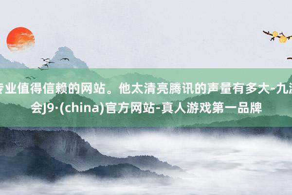 专业值得信赖的网站。他太清亮腾讯的声量有多大-九游会J9·(china)官方网站-真人游戏第一品牌