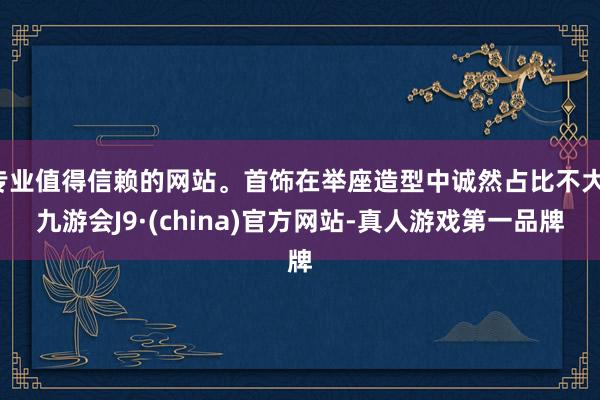 专业值得信赖的网站。首饰在举座造型中诚然占比不大-九游会J9·(china)官方网站-真人游戏第一品牌
