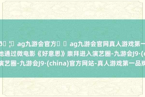 🦄ag九游会官方⚽ag九游会官网真人游戏第一品牌实力正规平台她通过微电影《好意思》崇拜进入演艺圈-九游会J9·(china)官方网站-真人游戏第一品牌