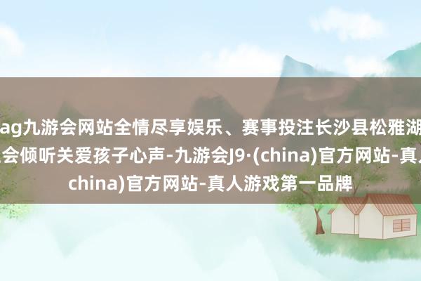 ag九游会网站全情尽享娱乐、赛事投注长沙县松雅湖小学举办“全社会倾听关爱孩子心声-九游会J9·(china)官方网站-真人游戏第一品牌