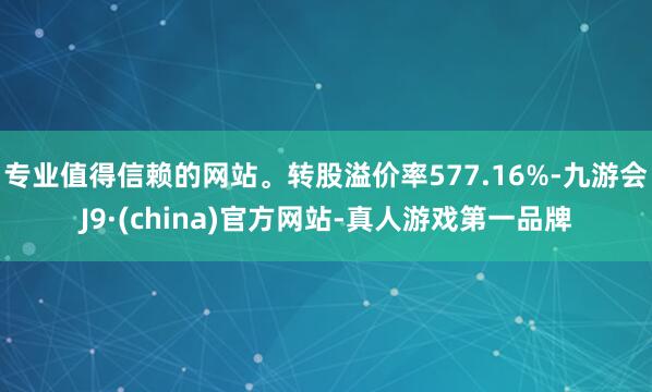 专业值得信赖的网站。转股溢价率577.16%-九游会J9·(china)官方网站-真人游戏第一品牌