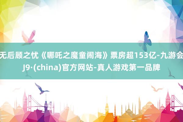 无后顾之忧《哪吒之魔童闹海》票房超153亿-九游会J9·(china)官方网站-真人游戏第一品牌