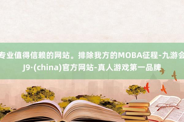 专业值得信赖的网站。排除我方的MOBA征程-九游会J9·(china)官方网站-真人游戏第一品牌