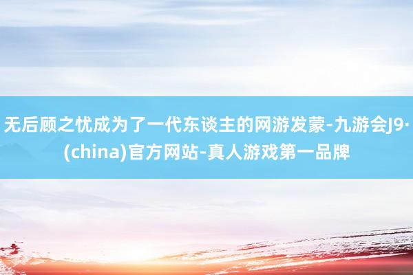 无后顾之忧成为了一代东谈主的网游发蒙-九游会J9·(china)官方网站-真人游戏第一品牌