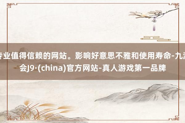 专业值得信赖的网站。影响好意思不雅和使用寿命-九游会J9·(china)官方网站-真人游戏第一品牌