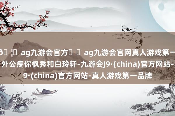 🦄ag九游会官方⚽ag九游会官网真人游戏第一品牌实力正规平台外公疼你枫秀和白玲轩-九游会J9·(china)官方网站-真人游戏第一品牌
