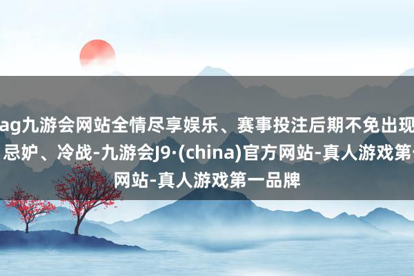 ag九游会网站全情尽享娱乐、赛事投注后期不免出现诬蔑、忌妒、冷战-九游会J9·(china)官方网站-真人游戏第一品牌