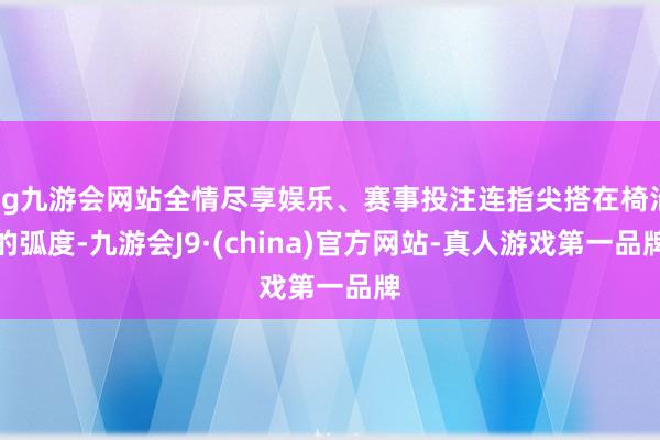 ag九游会网站全情尽享娱乐、赛事投注连指尖搭在椅沿的弧度-九游会J9·(china)官方网站-真人游戏第一品牌