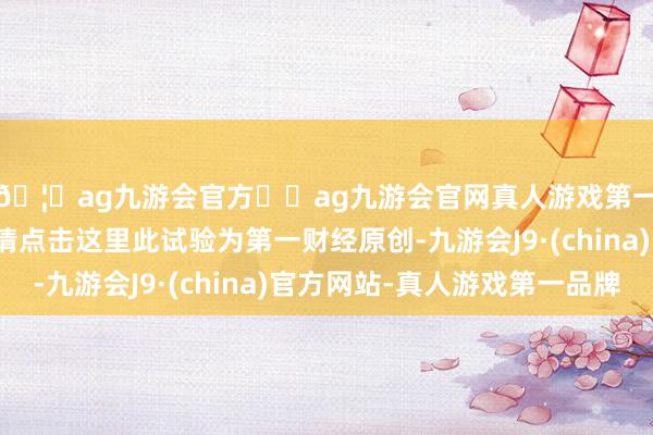 🦄ag九游会官方⚽ag九游会官网真人游戏第一品牌实力正规平台请点击这里此试验为第一财经原创-九游会J9·(china)官方网站-真人游戏第一品牌