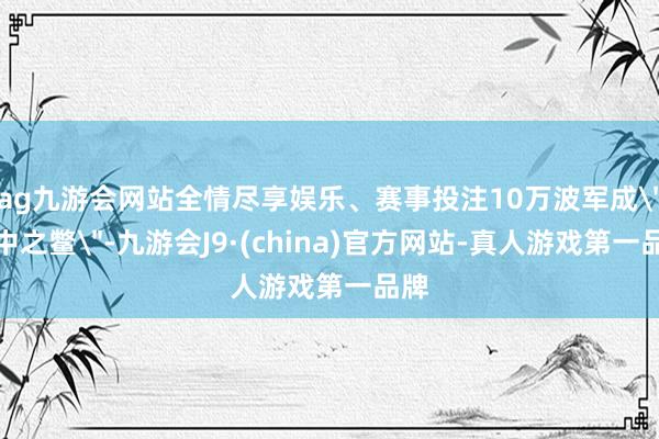ag九游会网站全情尽享娱乐、赛事投注10万波军成
