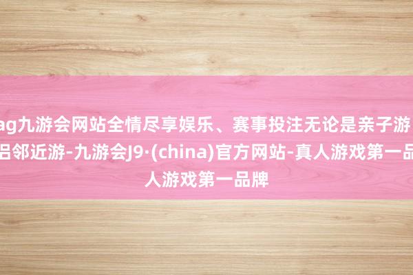 ag九游会网站全情尽享娱乐、赛事投注无论是亲子游、情侣邻近游-九游会J9·(china)官方网站-真人游戏第一品牌