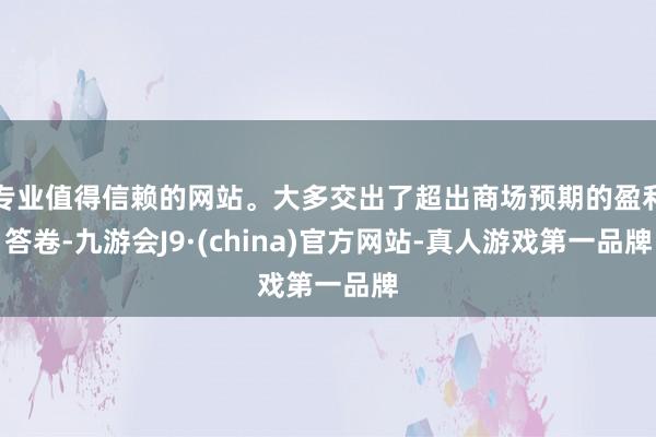 专业值得信赖的网站。大多交出了超出商场预期的盈利答卷-九游会J9·(china)官方网站-真人游戏第一品牌