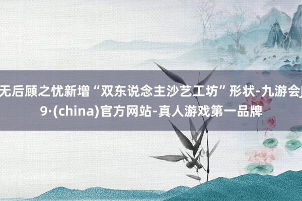 无后顾之忧新增“双东说念主沙艺工坊”形状-九游会J9·(china)官方网站-真人游戏第一品牌