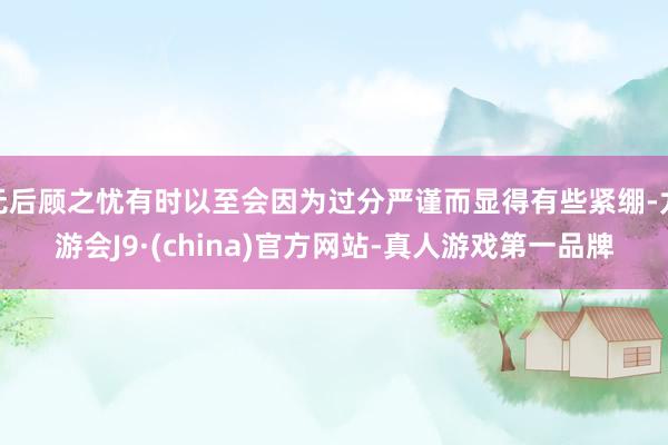 无后顾之忧有时以至会因为过分严谨而显得有些紧绷-九游会J9·(china)官方网站-真人游戏第一品牌